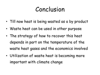 Conclusion
• Till now heat is being wasted as a by product
• Waste heat can be used in other purpose
• The strategy of how to recover this heat
depends in part on the temperature of the
waste heat gases and the economics involved
• Utilization of waste heat is becoming more
important with climate change
 