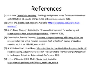 References
[1] o. ottawa, "waste heat recovery," in energy management series for industry commerce
and institution, ed canada: energy, mines and resources, canada, 2012.
[2] (2015, 24). Waste Heat Recovery. Available: http://coolenergy.com/waste-heat-
recovery/
[3] M. J. Gbemi Oluleye*, Robin Smith, "A hierarchical approach for evaluating and
selecting waste heat utilization opportunities," Elsevier, 2015.
[4] Conor Walsh, Patricia Thornley, "Barriers to improving energy efficiency within the
process industries with a focus on low grade heat utilisation," cleaner production,
elsevier, vol. 23, pp. 138-146, march 2012.
[5] A. H. Richard Law*, David Reay, "Opportunities for Low-Grade Heat Recovery in the UK
Food Processing Industry," presented at the Sustainable Thermal Energy Management
in the Process Industries International Conference, 2011.
[6] t. f. e. Wikipedia. (2015, 20/8). Waste heat. Available:
https://en.wikipedia.org/wiki/Waste_heat#cite_note-6
 