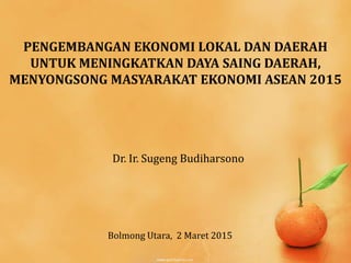 PENGEMBANGAN EKONOMI LOKAL DAN DAERAH
UNTUK MENINGKATKAN DAYA SAING DAERAH,
MENYONGSONG MASYARAKAT EKONOMI ASEAN 2015
Dr. Ir. Sugeng Budiharsono
Bolmong Utara, 2 Maret 2015
 