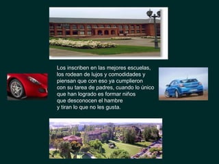 Los inscriben en las mejores escuelas,  los rodean de lujos y comodidades y  piensan que con eso ya cumplieron  con su tarea de padres, cuando lo único  que han logrado es formar niños  que desconocen el hambre  y tiran lo que no les gusta.  