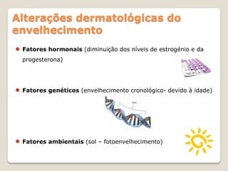 Alterações dermatológicas do
envelhecimento
 Fatores hormonais (diminuição dos níveis de estrogénio e da
 progesterona)




 Fatores genéticos (envelhecimento cronológico- devido à idade)




 Fatores ambientais (sol – fotoenvelhecimento)
 