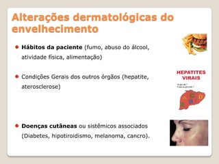 Alterações dermatológicas do
envelhecimento
 Hábitos da paciente (fumo, abuso do álcool,
 atividade física, alimentação)


 Condições Gerais dos outros órgãos (hepatite,
 aterosclerose)




 Doenças cutâneas ou sistêmicos associados
 (Diabetes, hipotiroidismo, melanoma, cancro).
 