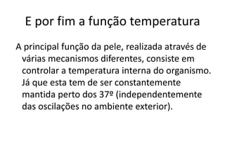 E por fim a função temperatura
A principal função da pele, realizada através de
 várias mecanismos diferentes, consiste em
 controlar a temperatura interna do organismo.
 Já que esta tem de ser constantemente
 mantida perto dos 37º (independentemente
 das oscilações no ambiente exterior).
 