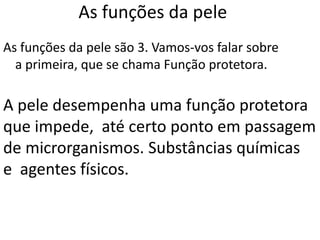 As funções da pele
As funções da pele são 3. Vamos-vos falar sobre
  a primeira, que se chama Função protetora.

A pele desempenha uma função protetora
que impede, até certo ponto em passagem
de microrganismos. Substâncias químicas
e agentes físicos.
 