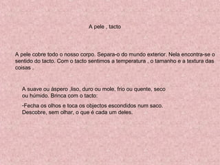 A pele , tacto
A pele cobre todo o nosso corpo. Separa-o do mundo exterior. Nela encontra-se o
sentido do tacto. Com o tacto sentimos a temperatura , o tamanho e a textura das
coisas .
A suave ou áspero ,liso, duro ou mole, frio ou quente, seco
ou húmido. Brinca com o tacto:
-Fecha os olhos e toca os objectos escondidos num saco.
Descobre, sem olhar, o que é cada um deles.
 