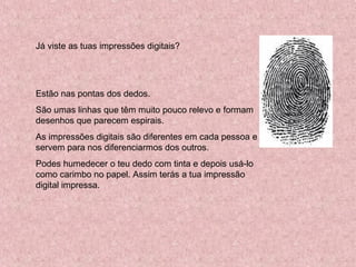 Já viste as tuas impressões digitais?
Estão nas pontas dos dedos.
São umas linhas que têm muito pouco relevo e formam
desenhos que parecem espirais.
As impressões digitais são diferentes em cada pessoa e
servem para nos diferenciarmos dos outros.
Podes humedecer o teu dedo com tinta e depois usá-lo
como carimbo no papel. Assim terás a tua impressão
digital impressa.
 