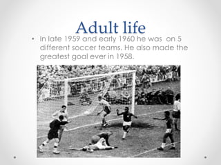 Adult life
• In late 1959 and early 1960 he was on 5
different soccer teams. He also made the
greatest goal ever in 1958.