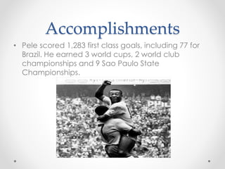 Accomplishments
• Pele scored 1,283 first class goals, including 77 for
Brazil. He earned 3 world cups, 2 world club
championships and 9 Sao Paulo State
Championships.