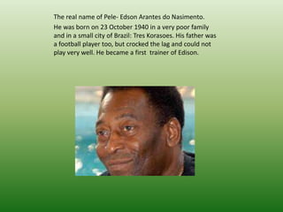 The real name of Pele- Edson Arantes do Nasimento. 
He was born on 23 October 1940 in a very poor family 
and in a small city of Brazil: Tres Korasoes. His father was 
a football player too, but crocked the lag and could not 
play very well. He became a first trainer of Edison. 
 
