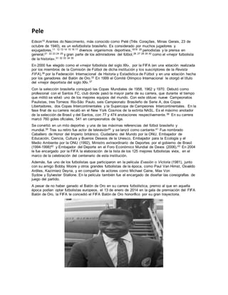 Pele
Edson10 Arantes do Nascimento, más conocido como Pelé (Três Corações, Minas Gerais, 23 de
octubre de 1940), es un exfutbolista brasileño. Es considerado por muchos jugadores y
exjugadores,11 12 13 14 15 16 17 diversos organismos deportivos,1819 20 periodistas y la prensa en
general,21 22 23 24 25 y gran parte de los admiradores del fútbol,26 27 28 29 30 como el «mejor futbolista
de la historia».31 32 33 34 35
En 2000 fue elegido como el «mejor futbolista del siglo XX», por la FIFA (en una votación realizada
por los miembros de la Comisión de Fútbol de dicha institución y los suscriptores de la Revista
FIFA),36 por la Federación Internacional de Historia y Estadística de Fútbol y en una votación hecha
por los ganadores del Balón de Oro.32 En 1999 el Comité Olímpico Internacional le otorgó el título
del «mejor deportista del siglo XX».37
Con la selección brasileña consiguió las Copas Mundiales de 1958, 1962 y 1970. Debutó como
profesional con el Santos FC, club donde pasó la mayor parte de su carrera, que durante el tiempo
que militó se volvió uno de los mejores equipos del mundo. Con este obtuvo nueve Campeonatos
Paulistas, tres Torneos Río-São Paulo, seis Campeonato Brasileño de Serie A, dos Copas
Libertadores, dos Copas Intercontinentales y la Supercopa de Campeones Intercontinentales. En la
fase final de su carrera recaló en el New York Cosmos de la extinta NASL. Es el máximo anotador
de la selección de Brasil y del Santos, con 77 y 474 anotaciones respectivamente.38 En su carrera
marcó 760 goles oficiales, 541 en campeonatos de liga.
Se convirtió en un mito deportivo y una de las máximas referencias del fútbol brasileño y
mundial.39 Tras su retiro fue actor de televisión40 y se lanzó como cantante.41 Fue nombrado
Caballero de Honor del Imperio británico, Ciudadano del Mundo por la ONU, Embajador de
Educación, Ciencia, Cultura y Buenos Deseos de la Unesco, Embajador para la Ecología y el
Medio Ambiente por la ONU (1992), Ministro extraordinario de Deportes por el gobierno de Brasil
(1994-1998)42 y Embajador del Deporte en el Foro Económico Mundial de Davos (2006).43 En 2004
le fue encargado por la FIFA la elaboración de la lista de los 125 mejores futbolistas vivos, en el
marco de la celebración del centenario de esta institución.
Además, fue uno de los futbolistas que participaron en la película Evasión o Victoria (1981), junto
con su amigo Bobby Moore y otros grandes futbolistas de la época, como Paul Van Himst, Osvaldo
Ardiles, Kazimierz Deyna, y en compañía de actores como Michael Caine, Max Von
Sydow y Sylvester Stallone. En la película también fue el encargado de diseñar las coreografías de
juego del partido.
A pesar de no haber ganado el Balón de Oro en su carrera futbolística, premio al que en aquella
época podían optar futbolistas europeos, el 13 de enero de 2014 en la gala de premiación del FIFA
Balón de Oro, la FIFA le concedió el FIFA Balón de Oro honorífico por su gran trayectoria.
 