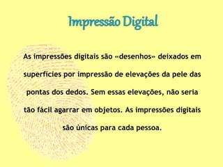 As impressões digitais são «desenhos» deixados em
superfícies por impressão de elevações da pele das
pontas dos dedos. Sem essas elevações, não seria
tão fácil agarrar em objetos. As impressões digitais
são únicas para cada pessoa.