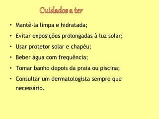 • Mantê-la limpa e hidratada;
• Evitar exposições prolongadas à luz solar;
• Usar protetor solar e chapéu;
• Beber água com frequência;
• Tomar banho depois da praia ou piscina;
• Consultar um dermatologista sempre que
necessário.