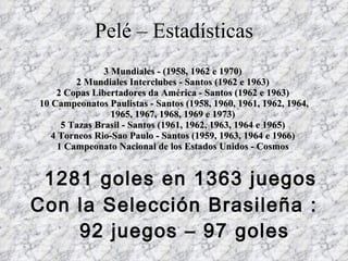 Pelé – Estadísticas 3 Mundiales - (1958, 1962 e 1970)  2 Mundiales Interclubes - Santos (1962 e 1963)  2 Copas Libertadores da América - Santos (1962 e 1963)  10 Campeonatos Paulistas - Santos (1958, 1960, 1961, 1962, 1964, 1965, 1967, 1968, 1969 e 1973)  5 Tazas Brasil - Santos (1961, 1962, 1963, 1964 e 1965)  4 Torneos Rio-Sao Paulo - Santos (1959, 1963, 1964 e 1966)  1 Campeonato Nacional de los Estados Unidos - Cosmos        1281 goles en 1363 juegos Con la Selección Brasileña :  92 juegos – 97 goles 