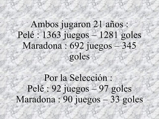 Ambos jugaron 21 años : Pelé : 1363 juegos – 1281 goles Maradona : 692 juegos – 345 goles Por la Selección :  Pelé : 92 juegos – 97 goles Maradona : 90 juegos – 33 goles 