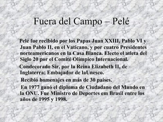 Fuera del Campo – Pelé Pelé fue recibido por los Papas Juan XXIII, Pablo VI y Juan Pablo II, en el Vaticano, y por cuatro Presidentes norteamericanos en la Casa Blanca. Electo el atleta del Siglo 20 por el Comité Olímpico Internacional. Condecorado Sir, por la Reina Elizabeth II, de Inglaterra; Embajador de laUnesco. Recibió homenajes en más de 30 paises.  En 1977 ganó el diploma de Ciudadano del Mundo en la ONU. Fue Ministro de Deportes em Brasil entre los años de 1995 y 1998.   
