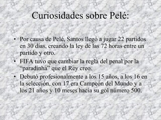 Curiosidades sobre Pelé: Por causa de Pelé, Santos llegó a jugar 22 partidos en 30 días, creando la ley de las 72 horas entre un partido y otro. FIFA tuvo que cambiar la regla del penal por la “paradinha” que el Rey creo. Debutó profesionalmente a los 15 años, a los 16 en la selección, con 17 era Campeón del Mundo y a los 21 años y 10 meses hacia su gol número 500. 