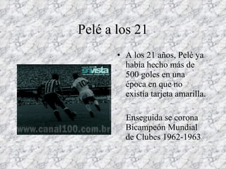 Pelé a los 21 A los 21 años, Pelé ya había hecho más de 500 goles en una época en que no existía tarjeta amarilla. Enseguida se corona Bicampeón Mundial de Clubes 1962-1963 