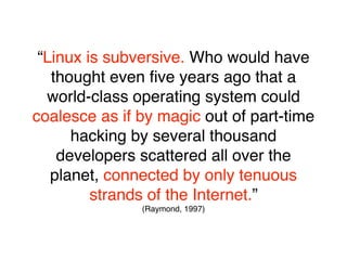“Linux is subversive. Who would have
   thought even ﬁve years ago that a
  world-class operating system could
coalesce as if by magic out of part-time
      hacking by several thousand
    developers scattered all over the
   planet, connected by only tenuous
         strands of the Internet.”
               (Raymond, 1997)
 
