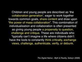 Children and young people are described as ‘the
   collaboration generation’, eager to work together
towards common goals, share content and draw upon
“the power of mass collaboration”. This combination of
 individualisation and collaboration is often presented
   as giving young people a propensity to question,
   challenge and critique. These are individuals who
   “typically can’t imagine a life where citizens didn’t
 have the tools to constantly think critically, exchange
   views, challenge, authenticate, verify, or debunk.



                       The Digital Native - Myth & Reality, Selwyn (2009)
 
