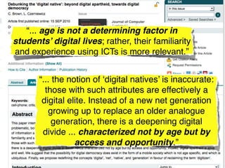 “... age is not a determining factor in
students’ digital lives; rather, their familiarity
and experience using ICTs is more relevant.”


       “... the notion of ‘digital natives’ is inaccurate:
         those with such attributes are effectively a
        digital elite. Instead of a new net generation
          growing up to replace an older analogue
            generation, there is a deepening digital
        divide ... characterized not by age but by
                  access and opportunity.”
 