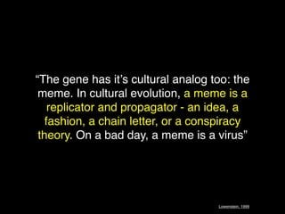 “The gene has it’s cultural analog too: the
 meme. In cultural evolution, a meme is a
    replicator and propagator - an idea, a
   fashion, a chain letter, or a conspiracy
 theory. On a bad day, a meme is a virus”




                                    Lowenstein, 1999
 