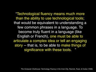 “Technological ﬂuency means much more
  than the ability to use technological tools;
that would be equivalent to understanding a
   few common phrases in a language. To
    become truly ﬂuent in a language (like
   English or French), one must be able to
articulate a complex idea or tell an engaging
 story -- that is, to be able to make things of
       signiﬁcance with these tools. ”



    The Computer Clubhouse: Technology Fluency in the Inner City, Resnick, Rusk, & Cooke (1998)
 