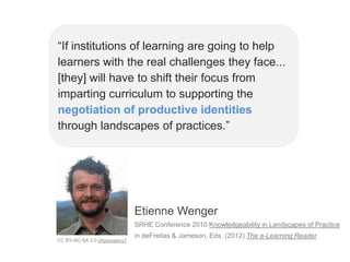 “If institutions of learning are going to help
learners with the real challenges they face...
[they] will have to shift their focus from
imparting curriculum to supporting the
negotiation of productive identities
through landscapes of practices.”




                              Etienne Wenger
                              SRHE Conference 2010 Knowledgeability in Landscapes of Practice
                              in deFreitas & Jameson, Eds. (2012) The e-Learning Reader
CC BY-NC-SA 2.0 choconancy1
 
