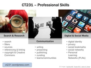 CT231 – Professional Skills




    Search & Research                                       Digital & Social Media

•   search                      Communication                  •   digital identity
•   filters                                                    •   privacy
•   sources                 •   writing                        •   social bookmarks
•   referencing & linking   •   presenting                     •   social networks
•   copyright & Creative    •   publishing                     •   Personal
    Commons                 •   curating                           Learning
                            •   teams/communities                  Networks (PLNs)


     ct231.wordpress.com
                                                    CC images: KayVee.INC, Susan NYC, Jason A. Howie
 