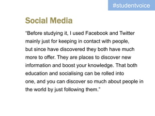#studentvoice

Social Media
“Before studying it, I used Facebook and Twitter
mainly just for keeping in contact with people,
but since have discovered they both have much
more to offer. They are places to discover new
information and boost your knowledge. That both
education and socialising can be rolled into
one, and you can discover so much about people in
the world by just following them.”
 