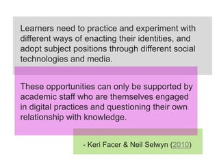 Learners need to practice and experiment with
different ways of enacting their identities, and
adopt subject positions through different social
technologies and media.


These opportunities can only be supported by
academic staff who are themselves engaged
in digital practices and questioning their own
relationship with knowledge.


                 - Keri Facer & Neil Selwyn (2010)
 