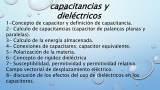 capacitancias y
dieléctricos
1-Concepto de capacitor y definición de capacitancia.
2- Calculo de capacitancias (capacitor de palancas planas y
paralelas).
3- Calculo de la energía almacenada.
4- Conexiones de capacitares; capacitor equivalente.
5- Polarización de la materia.
6- Concepto de rigidez dieléctrica
7- Susceptibilidad, permitividad y permitividad relativa.
Campo vectorial de desplazamiento eléctrico.
8- discusión de los efectos del uso de dieléctricos en los
capacitores.
 