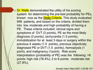  Dr. Wells demonstrated the utility of his scoring
system for determining the pre-test probability for PEs,
known now as the Wells Criteria. This study evaluated
946 patients, and based on the criteria, divided them
into low, moderate and high probability of having a
PE. These criteria included: clinical signs and
symptoms of DVT (3 points), PE as the most likely
diagnosis (3 points), tachycardia (1.5 points),
immobilization for at least 3 days or surgery within the
previous 4 weeks (1.5 points), previous objectively
diagnosed PE or DVT (1.5 points), hemoptysis (1
point), and malignancy (1point). Risk score
interpretation (probability of PE) was the following: >6
points: high risk (78.4%); 2 to 6 points: moderate risk
(27.8%);
Annals Intern Med 2001;135:98-107
 