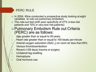 PERC RULE
 In 2004, Kline conducted a prospective study looking at eight
variables to rule out pulmonary embolism.
 The rule-out test (with poor specificity of 27% in low-risk
patients and 15% in very-low-risk patients)
 Pulmonary Embolism Rule out Criteria
(PERC) are as follows:
1. Age greater than or equal to 50 years
2. Heart rate greater than or equal to 100 beats per minute
3. Arterial oxygen saturation (SaO 2) on room air less than 95%
4. Venous thromboembolism
5. Recent (<28 days) trauma or surgery
6. Unilateral leg swelling
7. Hemoptysis
8. Oral hormone use
 