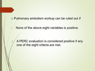  Pulmonary embolism workup can be ruled out if
1. None of the above eight variables is positive.
2. A PERC evaluation is considered positive if any
one of the eight criteria are met.
 