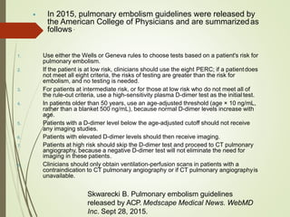  In 2015, pulmonary embolism guidelines were released by
the American College of Physicians and are summarizedas
follows .
1. Use either the Wells or Geneva rules to choose tests based on a patient's risk for
pulmonary embolism.
If the patient is at low risk, clinicians should use the eight PERC; if a patientdoes
not meet all eight criteria, the risks of testing are greater than the risk for
embolism, and no testing is needed.
For patients at intermediate risk, or for those at low risk who do not meet all of
the rule-out criteria, use a high-sensitivity plasma D-dimer test as the initial test.
In patients older than 50 years, use an age-adjusted threshold (age × 10 ng/mL,
rather than a blanket 500 ng/mL), because normal D-dimer levels increase with
age.
Patients with a D-dimer level below the age-adjusted cutoff should not receive
any imaging studies.
Patients with elevated D-dimer levels should then receive imaging.
Patients at high risk should skip the D-dimer test and proceed to CT pulmonary
angiography, because a negative D-dimer test will not eliminate the need for
imaging in these patients.
Clinicians should only obtain ventilation-perfusion scans in patients with a
contraindication to CT pulmonary angiography or if CT pulmonary angiographyis
unavailable.
2.
3.
4.
5.
6.
7.
8.
Skwarecki B. Pulmonary embolism guidelines
released by ACP. Medscape Medical News. WebMD
Inc. Sept 28, 2015.
 