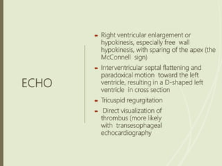 ECHO
 Right ventricular enlargement or
hypokinesis, especially free wall
hypokinesis, with sparing of the apex (the
McConnell sign)
 Interventricular septal flattening and
paradoxical motion toward the left
ventricle, resulting in a D-shaped left
ventricle in cross section
 Tricuspid regurgitation
 Direct visualization of
thrombus (more likely
with transesophageal
echocardiography
 