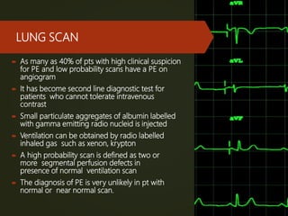 LUNG SCAN
 As many as 40% of pts with high clinical suspicion
for PE and low probability scans have a PE on
angiogram
 It has become second line diagnostic test for
patients who cannot tolerate intravenous
contrast
 Small particulate aggregates of albumin labelled
with gamma emitting radio nucleid is injected
 Ventilation can be obtained by radio labelled
inhaled gas such as xenon, krypton
 A high probability scan is defined as two or
more segmental perfusion defects in
presence of normal ventilation scan
 The diagnosis of PE is very unlikely in pt with
normal or near normal scan.
 