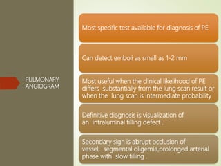 PULMONARY
ANGIOGRAM
Most specific test available for diagnosis of PE
Can detect emboli as small as 1-2 mm
Most useful when the clinical likelihood of PE
differs substantially from the lung scan result or
when the lung scan is intermediate probability
Definitive diagnosis is visualization of
an intraluminal filling defect .
Secondary sign is abrupt occlusion of
vessel, segmental oligemia,prolonged arterial
phase with slow filling .
 