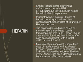 HEPARIN
 Choices include either intravenous
unfractionated heparin (UFH)
or subcutaneous low-molecular-weight
heparin (LMWH) preparations
 Initial intravenous bolus of 80 units of
heparin per kilogram followed by a
continuous infusion initiated at 18 units per
kilogram per hour.
 The heparin drip is adjusted based on
monitoring of the activated partial
thromboplastin time (aPPT), drawn 6hours
after initial bolus dose, then 6 hours after
each dose adjustment , with a target
aPPT ratio of 2.0 to 3.5
 More recently, an approach using a fixed
dose of subcutaneous unfractionated
heparin , administered as an initial dose of
333 U/kg followed by a dose of 250 U/kg
every 12 hours, has been demonstrated to
be as safe and effective as LMWH.
 