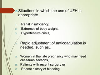  Situations in which the use of UFH is
appropriate
1. Renal insufficiency.
2. Extremes of body weight.
3. Hypertensive crisis,
o Rapid adjustment of anticoagulation is
needed, such as…
A. Women in the late pregnancy who may need
caesarian sections,
B. Patients with recent surgery or
C. Recent history of bleeding
 