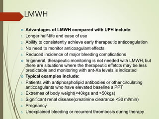 LMWH
 Advantages of LMWH compared with UFH include:
1. Longer half-life and ease of use
2. Ability to consistently achieve early therapeutic anticoagulation
3. No need to monitor anticoagulant effects
4. Reduced incidence of major bleeding complications
 In general, therapeutic monitoring is not needed with LMWH, but
there are situations where the therapeutic effetcts may be less
predictable and monitoring with ant-Xa levels is indicated
 Typical examples include:
1. Patients with antiphospholipid antibodies or other circulating
anticoagulants who have elevated baseline a PPT
2. Extremes of body weight(<40kgs and >50kgs)
3. Significant renal disease(creatinine clearance <30 ml/min)
4. Pregnancy
5. Unexplained bleeding or recurrent thrombosis during therapy
 