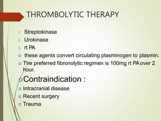 THROMBOLYTIC THERAPY
1. Streptokinase
2. Urokinase
3. rt PA
 these agents convert circulating plasminogen to plasmin.
 The preferred fibronolytic regimen is 100mg rt PAover 2
hour.
Contraindication :
 Intracranial disease
 Recent surgery
 Trauma
 