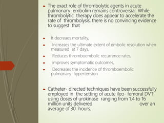  The exact role of thrombolytic agents in acute
pulmonary embolim remains controversial. While
thrombolytic therapy does appear to accelerate the
rate of thrombolysis, there is no convincing evidence
to suggest that
 It decreaes mortality,
 Increases the ultimate extent of embolic resolution when
measured at 7 days,
 Reduces thromboembolic recurrence rates,
 improves symptomatic outcomes,
 Decreases the incidence of thromboembolic
pulmonary hypertension
 Catheter- directed techniques have been successfully
employed in the setting of acute ileo- femoral DVT
using doses of urokinase ranging from 1.4 to 16
million units delivered over an
average of 30 hours.
 