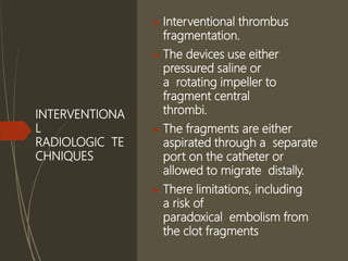 INTERVENTIONA
L
RADIOLOGIC TE
CHNIQUES
 Interventional thrombus
fragmentation.
 The devices use either
pressured saline or
a rotating impeller to
fragment central
thrombi.
 The fragments are either
aspirated through a separate
port on the catheter or
allowed to migrate distally.
 There limitations, including
a risk of
paradoxical embolism from
the clot fragments
 