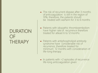 DURATION
OF
THERAPY
 The risk of recurrent disease after 3 months
of anticoagulation is still in the region of
10%; therefore, the patients should
be treated with warfarin for 3 to 6 months
 Patients with idiopathic thromboembolism
have higher rate of recurrence therefore
treated for atleast 6 to 12 months
 Patients with antiphospholipid antibody
syndrome have considerable risk of
recurrence, therefore treated for
minimum 12 months with consideration of
life-long therapy
 In patients with >2 episodes of recurrence
life-long anticoagulation given
 