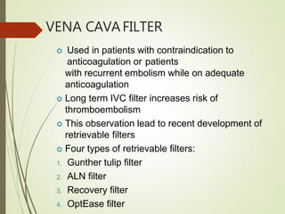 VENA CAVAFILTER
 Used in patients with contraindication to
anticoagulation or patients
with recurrent embolism while on adequate
anticoagulation
 Long term IVC filter increases risk of
thromboembolism
 This observation lead to recent development of
retrievable filters
 Four types of retrievable filters:
1. Gunther tulip filter
2. ALN filter
3. Recovery filter
4. OptEase filter
 