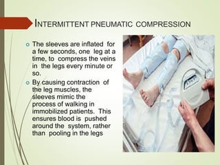 INTERMITTENT PNEUMATIC COMPRESSION
 The sleeves are inflated for
a few seconds, one leg at a
time, to compress the veins
in the legs every minute or
so.
 By causing contraction of
the leg muscles, the
sleeves mimic the
process of walking in
immobilized patients. This
ensures blood is pushed
around the system, rather
than pooling in the legs
 
