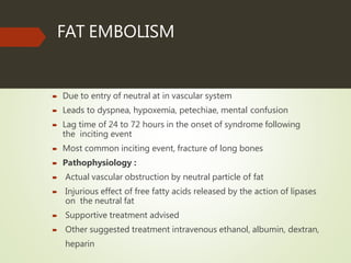 FAT EMBOLISM
 Due to entry of neutral at in vascular system
 Leads to dyspnea, hypoxemia, petechiae, mental confusion
 Lag time of 24 to 72 hours in the onset of syndrome following
the inciting event
 Most common inciting event, fracture of long bones
 Pathophysiology :
 Actual vascular obstruction by neutral particle of fat
 Injurious effect of free fatty acids released by the action of lipases
on the neutral fat
 Supportive treatment advised
 Other suggested treatment intravenous ethanol, albumin, dextran,
heparin
 