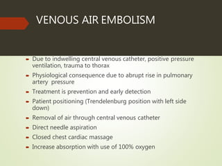 VENOUS AIR EMBOLISM
 Due to indwelling central venous catheter, positive pressure
ventilation, trauma to thorax
 Physiological consequence due to abrupt rise in pulmonary
artery pressure
 Treatment is prevention and early detection
 Patient positioning (Trendelenburg position with left side
down)
 Removal of air through central venous catheter
 Direct needle aspiration
 Closed chest cardiac massage
 Increase absorption with use of 100% oxygen
 