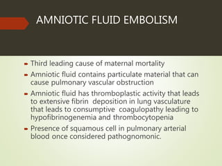AMNIOTIC FLUID EMBOLISM
 Third leading cause of maternal mortality
 Amniotic fluid contains particulate material that can
cause pulmonary vascular obstruction
 Amniotic fluid has thromboplastic activity that leads
to extensive fibrin deposition in lung vasculature
that leads to consumptive coagulopathy leading to
hypofibrinogenemia and thrombocytopenia
 Presence of squamous cell in pulmonary arterial
blood once considered pathognomonic.
 